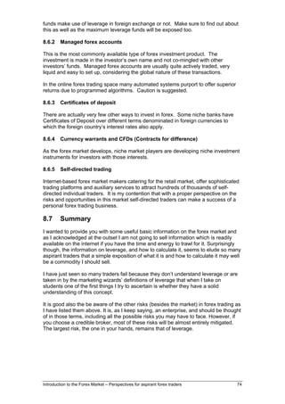 funds make use of leverage in foreign exchange or not. Make sure to find out about
this as well as the maximum leverage funds will be exposed too.

8.6.2    Managed forex accounts

This is the most commonly available type of forex investment product. The
investment is made in the investor’s own name and not co-mingled with other
investors’ funds. Managed forex accounts are usually quite actively traded, very
liquid and easy to set up, considering the global nature of these transactions.

In the online forex trading space many automated systems purport to offer superior
returns due to programmed algorithms. Caution is suggested.

8.6.3    Certificates of deposit

There are actually very few other ways to invest in forex. Some niche banks have
Certificates of Deposit over different terms denominated in foreign currencies to
which the foreign country’s interest rates also apply.

8.6.4    Currency warrants and CFDs (Contracts for difference)

As the forex market develops, niche market players are developing niche investment
instruments for investors with those interests.

8.6.5    Self-directed trading

Internet-based forex market makers catering for the retail market, offer sophisticated
trading platforms and auxiliary services to attract hundreds of thousands of self-
directed individual traders. It is my contention that with a proper perspective on the
risks and opportunities in this market self-directed traders can make a success of a
personal forex trading business.

8.7      Summary
I wanted to provide you with some useful basic information on the forex market and
as I acknowledged at the outset I am not going to sell information which is readily
available on the internet if you have the time and energy to trawl for it. Surprisingly
though, the information on leverage, and how to calculate it, seems to elude so many
aspirant traders that a simple exposition of what it is and how to calculate it may well
be a commodity I should sell.

I have just seen so many traders fail because they don’t understand leverage or are
taken in by the marketing wizards’ definitions of leverage that when I take on
students one of the first things I try to ascertain is whether they have a solid
understanding of this concept.

It is good also the be aware of the other risks (besides the market) in forex trading as
I have listed them above. It is, as I keep saying, an enterprise, and should be thought
of in those terms, including all the possible risks you may have to face. However, if
you choose a credible broker, most of these risks will be almost entirely mitigated.
The largest risk, the one in your hands, remains that of leverage.




Introduction to the Forex Market – Perspectives for aspirant forex traders            74
 