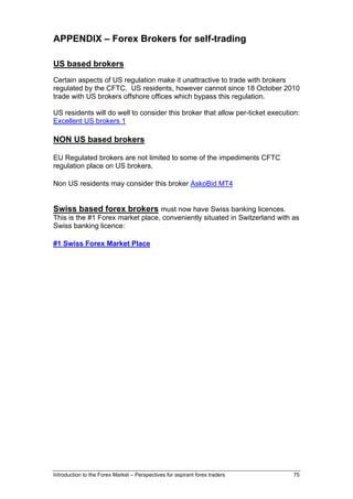 APPENDIX – Forex Brokers for self-trading

US based brokers
Certain aspects of US regulation make it unattractive to trade with brokers
regulated by the CFTC. US residents, however cannot since 18 October 2010
trade with US brokers offshore offices which bypass this regulation.

US residents will do well to consider this broker that allow per-ticket execution:
Excellent US brokers 1

NON US based brokers

EU Regulated brokers are not limited to some of the impediments CFTC
regulation place on US brokers.

Non US residents may consider this broker AskoBid MT4


Swiss based forex brokers must now have Swiss banking licences.
This is the #1 Forex market place, conveniently situated in Switzerland with as
Swiss banking licence:

#1 Swiss Forex Market Place




Introduction to the Forex Market – Perspectives for aspirant forex traders     75
 