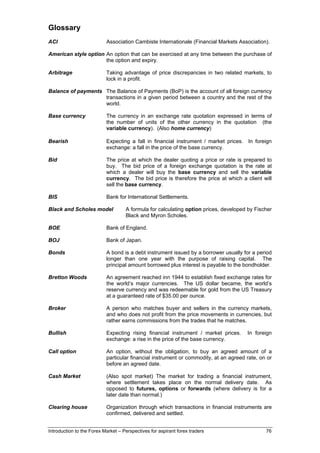 Glossary
ACI                        Association Cambiste Internationale (Financial Markets Association).

American style option An option that can be exercised at any time between the purchase of
                      the option and expiry.

Arbitrage                  Taking advantage of price discrepancies in two related markets, to
                           lock in a profit.

Balance of payments The Balance of Payments (BoP) is the account of all foreign currency
                    transactions in a given period between a country and the rest of the
                    world.

Base currency              The currency in an exchange rate quotation expressed in terms of
                           the number of units of the other currency in the quotation (the
                           variable currency). (Also home currency)

Bearish                    Expecting a fall in financial instrument / market prices. In foreign
                           exchange: a fall in the price of the base currency.

Bid                        The price at which the dealer quoting a price or rate is prepared to
                           buy. The bid price of a foreign exchange quotation is the rate at
                           which a dealer will buy the base currency and sell the variable
                           currency. The bid price is therefore the price at which a client will
                           sell the base currency.

BIS                        Bank for International Settlements.

Black and Scholes model             A formula for calculating option prices, developed by Fischer
                                    Black and Myron Scholes.

BOE                        Bank of England.

BOJ                        Bank of Japan.

Bonds                      A bond is a debt instrument issued by a borrower usually for a period
                           longer than one year with the purpose of raising capital. The
                           principal amount borrowed plus interest is payable to the bondholder.

Bretton Woods              An agreement reached inn 1944 to establish fixed exchange rates for
                           the world’s major currencies. The US dollar became, the world’s
                           reserve currency and was redeemable for gold from the US Treasury
                           at a guaranteed rate of $35.00 per ounce.

Broker                     A person who matches buyer and sellers in the currency markets,
                           and who does not profit from the price movements in currencies, but
                           rather earns commissions from the trades that he matches.

Bullish                    Expecting rising financial instrument / market prices.     In foreign
                           exchange: a rise in the price of the base currency.

Call option                An option, without the obligation, to buy an agreed amount of a
                           particular financial instrument or commodity, at an agreed rate, on or
                           before an agreed date.

Cash Market                (Also spot market) The market for trading a financial instrument,
                           where settlement takes place on the normal delivery date. As
                           opposed to futures, options or forwards (where delivery is for a
                           later date than normal.)

Clearing house             Organization through which transactions in financial instruments are
                           confirmed, delivered and settled.


Introduction to the Forex Market – Perspectives for aspirant forex traders                    76
 