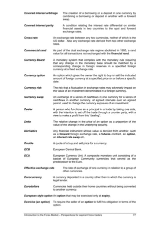 Covered interest arbitrage          The creation of a borrowing or a deposit in one currency by
                                    combining a borrowing or deposit in another with a forward
                                    swap.

Covered interest parity             A condition relating the interest rate differential on similar
                                    financial assets in two countries to the spot and forward
                                    exchange rates.

Cross-rate                 An exchange rate between any two currencies, neither of which is the
                           US dollar. Also any exchange rate derived from two other exchange
                           rates.

Commercial rand            As part of the dual exchange rate regime abolished in 1995, a rand
                           value for all transactions not exchanged with the financial rand.

Currency Board             A monetary system that complies with the monetary rule requiring
                           that any change in the monetary base should be matched by a
                           corresponding change in foreign reserves in a specified foreign
                           currency at a fixed exchange rate.

Currency option            An option which gives the owner the right to buy or sell the indicated
                           amount of foreign currency at a specified price on or before a specific
                           date.

Currency risk              The risk that a fluctuation in exchange rates may adversely impact on
                           the value of an investment denominated in a foreign currency.

Currency swap              An exchange of a series of cashflows in one currency for a series of
                           cashflows in another currency, at agreed intervals over an agreed
                           period, used to change the currency exposure of an investment.

Dealer                     A person who functions as a principal in a trade by taking one side,
                           with the intention to set off the trade through a counter party, with a
                           view to make a profit from this “dealing”.

Delta                      The relative change in the price of an option as a proportion of the
                           value of the change in the underlying security.

Derivative                 Any financial instrument whose value is derived from another, such
                           as a forward foreign exchange rate, a futures contract, an option,
                           an interest rate swap etc.

Double                     A quote of a buy and sell price for a currency.

ECB                        European Central Bank.

ECU                        European Currency Unit. A composite monetary unit consisting of a
                           basket of European Community currencies that served as the
                           predecessor to the Euro.

Effective exchange rate             The rate of exchange of one currency in relation to a group of
                                    other currencies.

Eurocurrency               A currency deposited in a country other than in which the currency is
                           legal tender.

Eurodollars                Currencies held outside their home countries without being converted
                           to another currency.

European style option An option that may be exercised only at expiry.

Exercise (an option)       To require the seller of an option to fulfil his obligation in terms of the
                           option.


Introduction to the Forex Market – Perspectives for aspirant forex traders                         77
 