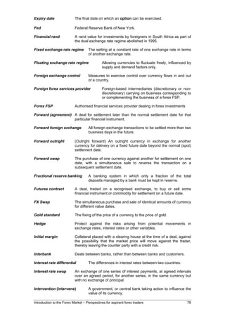 Expiry date                The final date on which an option can be exercised.

Fed                        Federal Reserve Bank of New York.

Financial rand             A rand value for investments by foreigners in South Africa as part of
                           the dual exchange rate regime abolished in 1995.

Fixed exchange rate regime          The setting at a constant rate of one exchange rate in terms
                                    of another exchange rate.

Floating exchange rate regime                Allowing currencies to fluctuate freely, influenced by
                                             supply and demand factors only.

Foreign exchange control            Measures to exercise control over currency flows in and out
                                    of a country.

Foreign forex services provider               Foreign-based intermediaries (discretionary or non-
                                              discretionary) carrying on business corresponding to
                                              or complementing the business of a forex FSP.

Forex FSP                  Authorised financial services provider dealing in forex investments

Forward (agreement) A deal for settlement later than the normal settlement date for that
                    particular financial instrument.

Forward foreign exchange            All foreign exchange transactions to be settled more than two
                                    business days in the future.

Forward outright           (Outright forward) An outright currency in exchange for another
                           currency for delivery on a fixed future date beyond the normal (spot)
                           settlement date.

Forward swap               The purchase of one currency against another for settlement on one
                           date, with a simultaneous sale to reverse the transaction on a
                           subsequent settlement date.

Fractional reserve banking          A banking system in which only a fraction of the total
                                    deposits managed by a bank must be kept in reserve.

Futures contract           A deal, traded on a recognised exchange, to buy or sell some
                           financial instrument or commodity for settlement on a future date.

FX Swap                    The simultaneous purchase and sale of identical amounts of currency
                           for different value dates.

Gold standard              The fixing of the price of a currency to the price of gold.

Hedge                      Protect against the risks arising from potential movements in
                           exchange rates, interest rates or other variables.

Initial margin             Collateral placed with a clearing house at the time of a deal, against
                           the possibility that the market price will move against the trader,
                           thereby leaving the counter party with a credit risk.

Interbank                  Deals between banks, rather than between banks and customers.

Interest rate differential          The differences in interest rates between two countries.

Interest rate swap         An exchange of one series of interest payments, at agreed intervals
                           over an agreed period, for another series, in the same currency but
                           with no exchange of principal.

Intervention (intervene)            A government, or central bank taking action to influence the
                                    value of its currency.

Introduction to the Forex Market – Perspectives for aspirant forex traders                       78
 