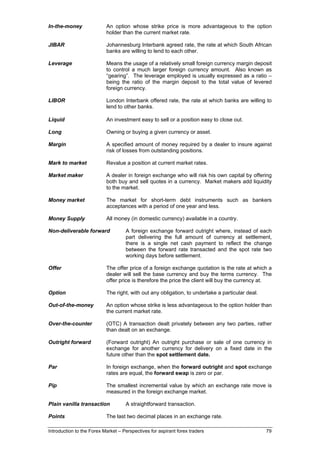 In-the-money               An option whose strike price is more advantageous to the option
                           holder than the current market rate.

JIBAR                      Johannesburg Interbank agreed rate, the rate at which South African
                           banks are willing to lend to each other.

Leverage                   Means the usage of a relatively small foreign currency margin deposit
                           to control a much larger foreign currency amount. Also known as
                           “gearing”. The leverage employed is usually expressed as a ratio –
                           being the ratio of the margin deposit to the total value of levered
                           foreign currency.

LIBOR                      London Interbank offered rate, the rate at which banks are willing to
                           lend to other banks.

Liquid                     An investment easy to sell or a position easy to close out.

Long                       Owning or buying a given currency or asset.

Margin                     A specified amount of money required by a dealer to insure against
                           risk of losses from outstanding positions.

Mark to market             Revalue a position at current market rates.

Market maker               A dealer in foreign exchange who will risk his own capital by offering
                           both buy and sell quotes in a currency. Market makers add liquidity
                           to the market.

Money market               The market for short-term debt instruments such as bankers
                           acceptances with a period of one year and less.

Money Supply               All money (in domestic currency) available in a country.

Non-deliverable forward             A foreign exchange forward outright where, instead of each
                                    part delivering the full amount of currency at settlement,
                                    there is a single net cash payment to reflect the change
                                    between the forward rate transacted and the spot rate two
                                    working days before settlement.

Offer                      The offer price of a foreign exchange quotation is the rate at which a
                           dealer will sell the base currency and buy the terms currency. The
                           offer price is therefore the price the client will buy the currency at.

Option                     The right, with out any obligation, to undertake a particular deal.

Out-of-the-money           An option whose strike is less advantageous to the option holder than
                           the current market rate.

Over-the-counter           (OTC) A transaction dealt privately between any two parties, rather
                           than dealt on an exchange.

Outright forward           (Forward outright) An outright purchase or sale of one currency in
                           exchange for another currency for delivery on a fixed date in the
                           future other than the spot settlement date.

Par                        In foreign exchange, when the forward outright and spot exchange
                           rates are equal, the forward swap is zero or par.

Pip                        The smallest incremental value by which an exchange rate move is
                           measured in the foreign exchange market.

Plain vanilla transaction           A straightforward transaction.

Points                     The last two decimal places in an exchange rate.

Introduction to the Forex Market – Perspectives for aspirant forex traders                       79
 