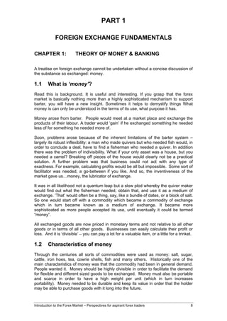 PART 1

              FOREIGN EXCHANGE FUNDAMENTALS

CHAPTER 1:                 THEORY OF MONEY & BANKING

A treatise on foreign exchange cannot be undertaken without a concise discussion of
the substance so exchanged: money.

1.1      What is ‘money’?
Read this is background. It is useful and interesting. If you grasp that the forex
market is basically nothing more than a highly sophisticated mechanism to support
barter, you will have a new insight. Sometimes it helps to demystify things What
money is can only be understood in the terms of its use, what purpose it has.

Money arose from barter. People would meet at a market place and exchange the
products of their labour. A trader would ‘gain’ if he exchanged something he needed
less of for something he needed more of.

Soon, problems arose because of the inherent limitations of the barter system –
largely its robust inflexibility: a man who made quivers but who needed fish would, in
order to conclude a deal, have to find a fisherman who needed a quiver. In addition
there was the problem of indivisibility. What if your only asset was a house, but you
needed a camel? Breaking off pieces of the house would clearly not be a practical
solution. A further problem was that business could not act with any type of
exactness. For example, calculating profits would be all but impossible. Some sort of
facilitator was needed, a go-between if you like. And so, the inventiveness of the
market gave us…money, the lubricator of exchange.

It was in all likelihood not a quantum leap but a slow plod whereby the quiver maker
would find out what the fisherman needed, obtain that, and use it as a medium of
exchange. ‘That’ would often be a thing, say, like a bundle of dates, or a block of salt.
So one would start off with a commodity which became a commodity of exchange
which in turn became known as a medium of exchange. It became more
sophisticated as more people accepted its use, until eventually it could be termed
“money”.

All exchanged goods are now priced in monetary terms and not relative to all other
goods or in terms of all other goods. Businesses can easily calculate their profit or
loss. And it is ‘divisible’ – you can pay a lot for a valuable item, or a little for a trinket.

1.2      Characteristics of money
Through the centuries all sorts of commodities were used as money: salt, sugar,
cattle, iron hoes, tea, cowrie shells, fish and many others. Historically one of the
main characteristics of money was that the commodity had been in general demand.
People wanted it. Money should be highly divisible in order to facilitate the demand
for flexible and different sized goods to be exchanged. Money must also be portable
and scarce in order to have a high weight per unit (which in turn increases
portability). Money needed to be durable and keep its value in order that the holder
may be able to purchase goods with it long into the future.



Introduction to the Forex Market – Perspectives for aspirant forex traders                   8
 