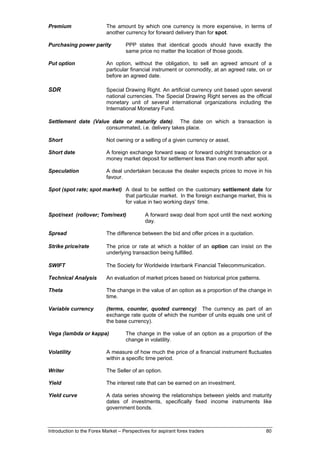 Premium                    The amount by which one currency is more expensive, in terms of
                           another currency for forward delivery than for spot.

Purchasing power parity             PPP states that identical goods should have exactly the
                                    same price no matter the location of those goods.

Put option                 An option, without the obligation, to sell an agreed amount of a
                           particular financial instrument or commodity, at an agreed rate, on or
                           before an agreed date.

SDR                        Special Drawing Right. An artificial currency unit based upon several
                           national currencies. The Special Drawing Right serves as the official
                           monetary unit of several international organizations including the
                           International Monetary Fund.

Settlement date (Value date or maturity date). The date on which a transaction is
                     consummated, i.e. delivery takes place.

Short                      Not owning or a selling of a given currency or asset.

Short date                 A foreign exchange forward swap or forward outright transaction or a
                           money market deposit for settlement less than one month after spot.

Speculation                A deal undertaken because the dealer expects prices to move in his
                           favour.

Spot (spot rate; spot market) A deal to be settled on the customary settlement date for
                              that particular market. In the foreign exchange market, this is
                              for value in two working days’ time.

Spot/next (rollover; Tom/next)               A forward swap deal from spot until the next working
                                             day.

Spread                     The difference between the bid and offer prices in a quotation.

Strike price/rate          The price or rate at which a holder of an option can insist on the
                           underlying transaction being fulfilled.

SWIFT                      The Society for Worldwide Interbank Financial Telecommunication.

Technical Analysis         An evaluation of market prices based on historical price patterns.

Theta                      The change in the value of an option as a proportion of the change in
                           time.

Variable currency          (terms, counter, quoted currency) The currency as part of an
                           exchange rate quote of which the number of units equals one unit of
                           the base currency).

Vega (lambda or kappa)              The change in the value of an option as a proportion of the
                                    change in volatility.

Volatility                 A measure of how much the price of a financial instrument fluctuates
                           within a specific time period.

Writer                     The Seller of an option.

Yield                      The interest rate that can be earned on an investment.

Yield curve                A data series showing the relationships between yields and maturity
                           dates of investments, specifically fixed income instruments like
                           government bonds.



Introduction to the Forex Market – Perspectives for aspirant forex traders                      80
 