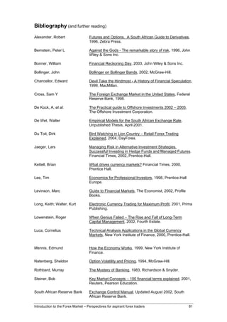 Bibliography (and further reading)

Alexander, Robert                   Futures and Options. A South African Guide to Derivatives,
                                    1996, Zebra Press.

Bernstein, Peter L                  Against the Gods - The remarkable story of risk, 1996, John
                                    Wiley & Sons Inc.

Bonner, William                     Financial Reckoning Day, 2003, John Wiley & Sons Inc.

Bollinger, John                     Bollinger on Bollinger Bands, 2002, McGraw-Hill.

Chancellor, Edward                  Devil Take the Hindmost - A History of Financial Speculation,
                                    1999, MacMillan.

Cross, Sam Y                        The Foreign Exchange Market in the United States, Federal
                                    Reserve Bank, 1998.

De Kock, A, et al.                  The Practical guide to Offshore Investments 2002 – 2003,
                                    The Offshore Investment Corporation.

De Wet, Walter                      Empirical Models for the South African Exchange Rate,
                                    Unpublished Thesis, April 2001.

Du Toit, Dirk                       Bird Watching in Lion Country – Retail Forex Trading
                                    Explained, 2004, DayForex.

Jaeger, Lars                        Managing Risk in Alternative Investment Strategies.
                                    Successful Investing in Hedge Funds and Managed Futures.
                                    Financial Times, 2002, Prentice-Hall.

Kettell, Brian                      What drives currency markets? Financial Times, 2000,
                                    Prentice Hall.

Lee, Tim                            Economics for Professional Investors, 1998, Prentice-Hall
                                    Europe.

Levinson, Marc                      Guide to Financial Markets, The Economist, 2002, Profile
                                    Books.

Long, Keith; Walter, Kurt           Electronic Currency Trading for Maximum Profit, 2001, Prima
                                    Publishing.

Lowenstein, Roger                   When Genius Failed – The Rise and Fall of Long-Term
                                    Capital Management, 2002, Fourth Estate.

Luca, Cornelius                     Technical Analysis Applications in the Global Currency
                                    Markets, New York Institute of Finance, 2000, Prentice-Hall.


Mennis, Edmund                      How the Economy Works, 1999, New York Institute of
                                    Finance.

Natenberg, Sheldon                  Option Volatility and Pricing, 1994, McGraw-Hill.

Rothbard, Murray                    The Mystery of Banking, 1983, Richardson & Snyder.

Steiner, Bob                        Key Market Concepts – 100 financial terms explained, 2001,
                                    Reuters, Pearson Education.

South African Reserve Bank          Exchange Control Manual, Updated August 2002, South
                                    African Reserve Bank.

Introduction to the Forex Market – Perspectives for aspirant forex traders                      81
 