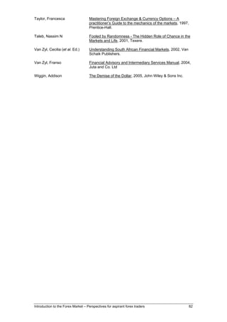 Taylor, Francesca                   Mastering Foreign Exchange & Currency Options – A
                                    practitioner’s Guide to the mechanics of the markets, 1997,
                                    Prentice-Hall.

Taleb, Nassim N                     Fooled by Randomness - The Hidden Role of Chance in the
                                    Markets and Life, 2001, Texere.

Van Zyl, Cecilia (et al. Ed.)       Understanding South African Financial Markets, 2002, Van
                                    Schaik Publishers.

Van Zyl, Franso                     Financial Advisory and Intermediary Services Manual, 2004,
                                    Juta and Co. Ltd

Wiggin, Addison                     The Demise of the Dollar, 2005, John Wiley & Sons Inc.




Introduction to the Forex Market – Perspectives for aspirant forex traders                     82
 