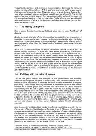 Throughout the centuries and civilizations two commodities dominated the money hit
parade, namely gold and silver. At first, gold and silver were highly prized only for
their luster and ornamental value. They were always in great demand. Second, they
were always relatively scarce, and hence valuable per unit of weight. And for that
reason they were portable as well. They were also divisible, and could be sliced into
thin segments without losing their pro rata value. Finally, silver or gold were blended
with small amounts of alloy to harden them, and since they did not corrode, they
would last almost forever. 1

1.3       The money unit: price
Here is a good definition from Murray Rothbard, taken from his book, The Mystery of
Banking:

A price is simply the ratio of the two quantifies exchanged in any transaction. It
should be no surprise that every monetary unit we are now familiar with - the dollar,
pound, mark, franc, et al., began on the market simply as names for different units of
weight of gold or silver. Thus the “pound sterling” in Britain, was exactly that - one
pound of silver….

Since gold or silver exchanges by weight, the various national currency units, all
defined as particular weights of a precious metal, will be automatically fixed in terms
of each other. Thus, suppose that the dollar is defined as 1/20 of a gold ounce (as it
was in the nineteenth century in the United States), while the pound sterling is
defined as 1/4 of a gold ounce, and the French franc is established at 1/100 of a gold
ounce. But in that case, the exchange rates between the various currencies are
automatically fixed by their respective quantities of gold. If a dollar is 1/20 of a gold
ounce, and the pound is 1/4 of a gold ounce, then the pound will automatically
exchange for 5 dollars. And, in our example, the pound will exchange for 25 francs
and the dollar for 5 francs. The definitions of weight automatically set the exchange
rates between them. 2

1.4       Fiddling with the price of money
The last few years abound with examples of how governments and politicians
attempted to manipulate the price of their money. The Japanese central bank is
notorious for its intervention to keep the yen weak in order to maintain its exports’
profitability. The Chinese artificially maintained a peg to the US dollar even though
demand for Chinese goods and services and investment in China increased
exponentially over the last 10 years. With the rise of the euro during late 2004, a
chorus of politicians called for action by the European Central Bank (ECB) to halt the
rise in the value of the euro. Without sounding like a conspiracy theorist it may not
be too far-fetched to speculate that the US government is covertly busy with a
programme to allow the US dollar to fall in value in order to repay massive amounts
of debt at ever decreasing dollar values. Currency debasement - making your
currency less valuable - is not new. Murray Rothbard explains this with a theoretical
example:

How debasement profits the State can be seen from a hypothetical case: Say the rur,
the currency of the mythical kingdom of Ruritania, is worth 20 grams of gold. A new
king now ascends the throne, and, being chronically short of money, decides to take
the debasement route to the acquisition of wealth. He announces a mammoth call-in
of all the old gold coins of the realm, each now dirty with wear and with the picture of
the previous king stamped on its face. In return he will supply brand new coins with
his face stamped on them, and will return the same number of rurs paid in. Someone
presenting 100 rurs in old coins will receive 100 rurs in the new.
1
    Rothbard, Murray, N. The Mystery of Banking, Richarson & Snyder, 1983, p. 11
2
    Rothbard Murray, N. The Mystery of Banking, Richarson & Snyder, 1983, p. 11
Introduction to the Forex Market – Perspectives for aspirant forex traders             9
 