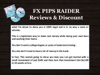FX PIPS RAIDER 
Reviews & Discount 
what I’m about to show you is 100% legal and is in no way a scam or 
scheme. 
This is a legitimate way to make real money while being your own boss 
and working from home. 
You don’t need a college degree or years of extensive training. 
You also don’t need to have a lot of money in the bank. 
In fact, This system going to show you how you can get started with a 
small investment of just $100 and then turn that investment into $6,500 
in 10 weeks or less 
 