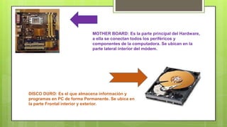 MOTHER BOARD: Es la parte principal del Hardware, 
a ella se conectan todos los periféricos y 
componentes de la computadora. Se ubican en la 
parte lateral interior del módem. 
DISCO DURO: Es el que almacena información y 
programas en PC de forma Permanente. Se ubica en 
la parte Frontal interior y exterior. 
 