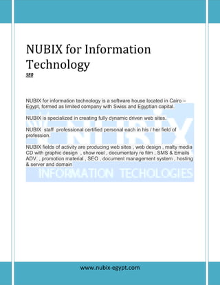 P a g e | 1
NUBIX for Information
Technology
SE0
NUBIX for information technology is a software house located in Cairo –
Egypt, formed as limited company with Swiss and Egyptian capital.
NUBIX is specialized in creating fully dynamic driven web sites.
NUBIX staff professional certified personal each in his / her field of
profession.
NUBIX fields of activity are producing web sites , web design , malty media
CD with graphic design , show reel , documentary re film , SMS & Emails
ADV. , promotion material , SEO , document management system , hosting
& server and domain
www.nubix-egypt.com
 