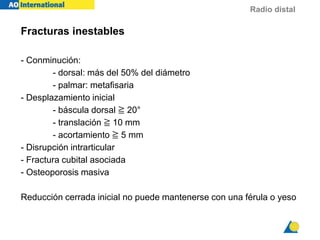 Radio distal
Fracturas inestables
- Conminución:
- dorsal: más del 50% del diámetro
- palmar: metafisaria
- Desplazamiento inicial
- báscula dorsal ≧ 20°
- translación ≧ 10 mm
- acortamiento ≧ 5 mm
- Disrupción intrarticular
- Fractura cubital asociada
- Osteoporosis masiva
Reducción cerrada inicial no puede mantenerse con una férula o yeso
 