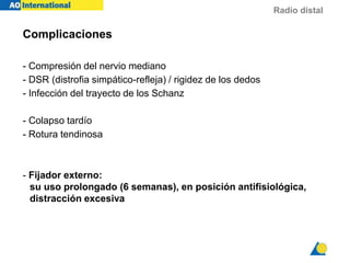 Radio distal
Complicaciones
- Compresión del nervio mediano
- DSR (distrofia simpático-refleja) / rigidez de los dedos
- Infección del trayecto de los Schanz
- Colapso tardío
- Rotura tendinosa
- Fijador externo:
su uso prolongado (6 semanas), en posición antifisiológica,
distracción excesiva
 
