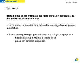 Radio distal
Resumen
Tratamiento de las fracturas del radio distal, en particular, de
las fracturas intra-articulares
- La reducción anatómica es extremadamente significativa para el
pronóstico.
- Puede conseguirse por procedimientos quirúrgicos apropiados
- fijación externa o interna, e injerto óseo
- placa con tornillos bloquedos
 