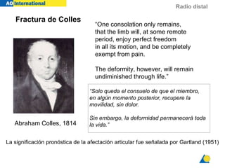 Radio distal
“One consolation only remains,
that the limb will, at some remote
period, enjoy perfect freedom
in all its motion, and be completely
exempt from pain.
The deformity, however, will remain
undiminished through life.”
Abraham Colles, 1814
Fractura de Colles
La significación pronóstica de la afectación articular fue señalada por Gartland (1951)
“Solo queda el consuelo de que el miembro,
en algún momento posterior, recupere la
movilidad, sin dolor.
Sin embargo, la deformidad permanecerá toda
la vida.”
 