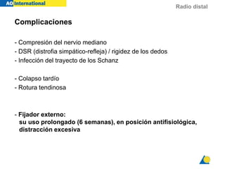 Radio distal
Complicaciones
- Compresión del nervio mediano
- DSR (distrofia simpático-refleja) / rigidez de los dedos
- Infección del trayecto de los Schanz
- Colapso tardío
- Rotura tendinosa
- Fijador externo:
su uso prolongado (6 semanas), en posición antifisiológica,
distracción excesiva
 