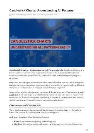 1/5
Candlestick Charts: Understanding All Patterns
fxreviews.best/blog/candlestick-charts-understanding-all-patterns-easily
Candlestick Charts – Understanding All Patterns Easily: Candlestick pattern is a
tool for technical analysis of an organization. It shows the movement of the price of
financial instruments, graphically, in a candlestick chart and helps in predicting price
directions.
Originated back in Japan, the candlestick is a powerful trading concept. What makes this
fantastic tool more potent than traditional charts is its ability to capture highs and lows of
every move. In other words, it can pack more data into a single bar.
Every trader, whether a beginner or experienced, should be aware of this fantastic trend
analyzer. It not only helps to predict the future price but also tells when to enter or exit
the market. In this article, we would be covering the basics of candlestick charts. Starting
with its components, we would move to various types of patterns.
Components of Candlestick
The critical component of a candlestick chart is that it shows four things – the highs &
lows of the session, the opening price, and the closing price.
And, apart from that, it has three main features:
1. Body: It represents the opening and closing price
2. Shadow: Also known as the wick, shows the highs and lows (price) of the session.
 
