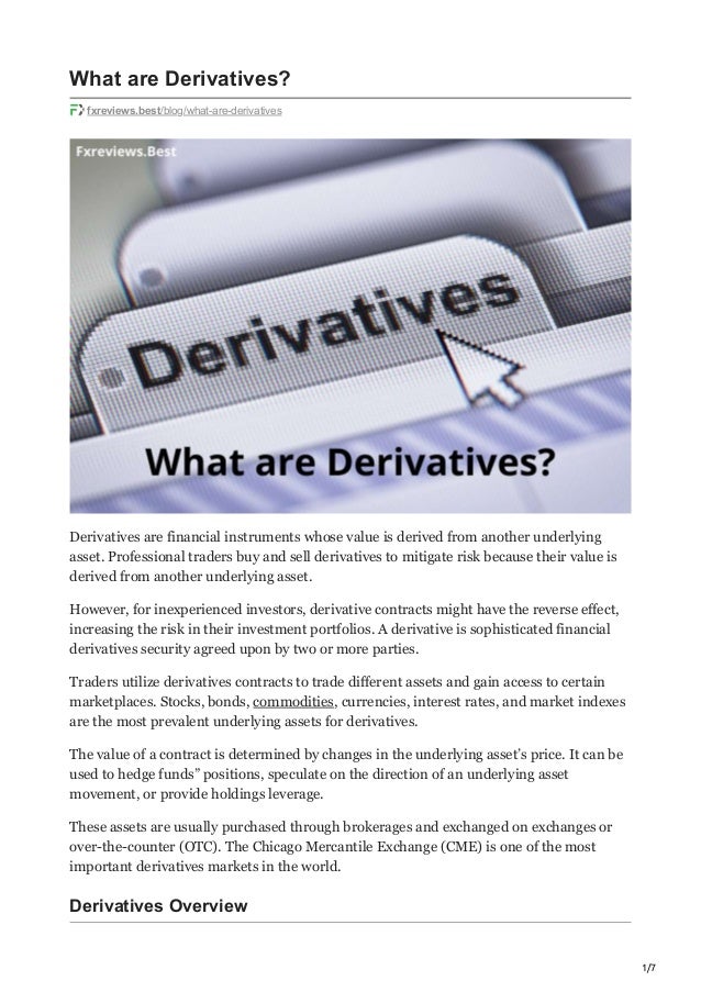 1/7
What are Derivatives?
fxreviews.best/blog/what-are-derivatives
Derivatives are financial instruments whose value is derived from another underlying
asset. Professional traders buy and sell derivatives to mitigate risk because their value is
derived from another underlying asset.
However, for inexperienced investors, derivative contracts might have the reverse effect,
increasing the risk in their investment portfolios. A derivative is sophisticated financial
derivatives security agreed upon by two or more parties.
Traders utilize derivatives contracts to trade different assets and gain access to certain
marketplaces. Stocks, bonds, commodities, currencies, interest rates, and market indexes
are the most prevalent underlying assets for derivatives.
The value of a contract is determined by changes in the underlying asset’s price. It can be
used to hedge funds” positions, speculate on the direction of an underlying asset
movement, or provide holdings leverage.
These assets are usually purchased through brokerages and exchanged on exchanges or
over-the-counter (OTC). The Chicago Mercantile Exchange (CME) is one of the most
important derivatives markets in the world.
Derivatives Overview
 