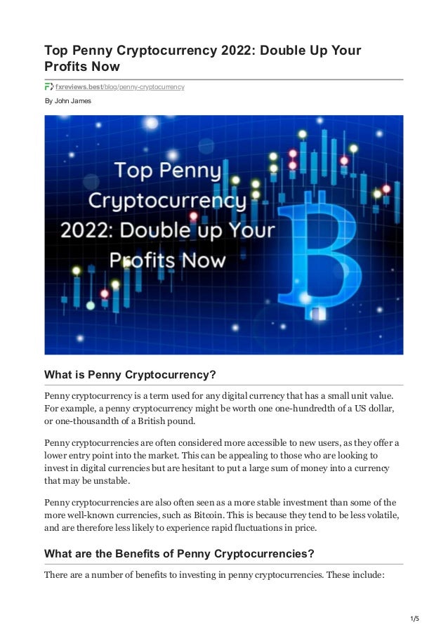 1/5
By
John James
Top Penny Cryptocurrency 2022: Double Up Your
Profits Now
fxreviews.best/blog/penny-cryptocurrency
What is Penny Cryptocurrency?
Penny cryptocurrency is a term used for any digital currency that has a small unit value.
For example, a penny cryptocurrency might be worth one one-hundredth of a US dollar,
or one-thousandth of a British pound.
Penny cryptocurrencies are often considered more accessible to new users, as they offer a
lower entry point into the market. This can be appealing to those who are looking to
invest in digital currencies but are hesitant to put a large sum of money into a currency
that may be unstable.
Penny cryptocurrencies are also often seen as a more stable investment than some of the
more well-known currencies, such as Bitcoin. This is because they tend to be less volatile,
and are therefore less likely to experience rapid fluctuations in price.
What are the Benefits of Penny Cryptocurrencies?
There are a number of benefits to investing in penny cryptocurrencies. These include:
 