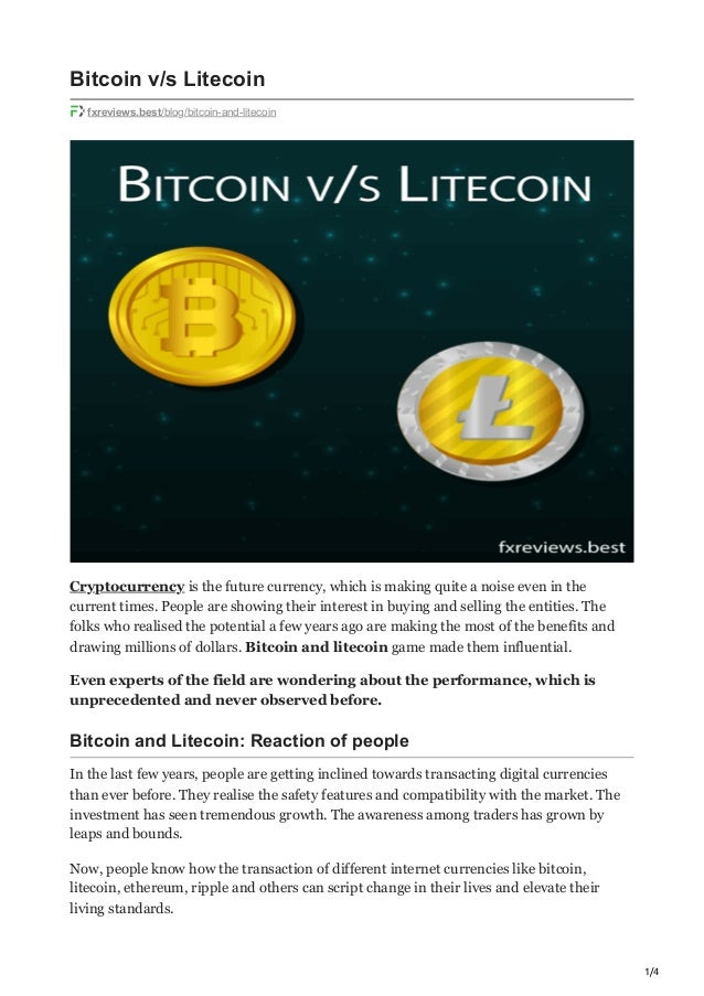 1/4
Bitcoin v/s Litecoin
fxreviews.best/blog/bitcoin-and-litecoin
Cryptocurrency is the future currency, which is making quite a noise even in the
current times. People are showing their interest in buying and selling the entities. The
folks who realised the potential a few years ago are making the most of the benefits and
drawing millions of dollars. Bitcoin and litecoin game made them influential.
Even experts of the field are wondering about the performance, which is
unprecedented and never observed before. 
Bitcoin and Litecoin: Reaction of people 
In the last few years, people are getting inclined towards transacting digital currencies
than ever before. They realise the safety features and compatibility with the market. The
investment has seen tremendous growth. The awareness among traders has grown by
leaps and bounds. 
Now, people know how the transaction of different internet currencies like bitcoin,
litecoin, ethereum, ripple and others can script change in their lives and elevate their
living standards.
 