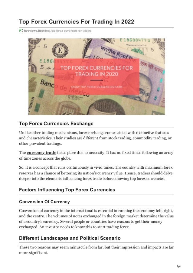 1/4
Top Forex Currencies For Trading In 2022
fxreviews.best/blog/top-forex-currencies-for-trading
Top Forex Currencies Exchange 
Unlike other trading mechanisms, forex exchange comes aided with distinctive features
and characteristics. Their studies are different from stock trading, commodity trading, or
other prevalent tradings.
The currency trade takes place due to necessity. It has no fixed times following an array
of time zones across the globe.
So, it is a concept that runs continuously in vivid times. The country with maximum forex
reserves has a chance of bettering its nation’s currency value. Hence, traders should delve
deeper into the elements influencing forex trade before knowing top forex currencies.
Factors Influencing Top Forex Currencies
Conversion Of Currency
Conversion of currency in the international is essential in running the economy left, right,
and the centre. The volumes of notes exchanged in the foreign market determine the value
of a country’s currency. Several people or countries have reasons to get their money
exchanged. An investor needs to know this to start trading forex.
Different Landscapes and Political Scenario
These two reasons may seem minuscule from far, but their impression and impacts are far
more significant.
 