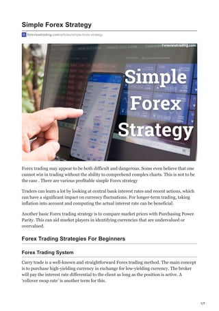 1/7
Simple Forex Strategy
fxreviewtrading.com/articles/simple-forex-strategy
Forex trading may appear to be both difficult and dangerous. Some even believe that one
cannot win in trading without the ability to comprehend complex charts. This is not to be
the case . There are various profitable simple Forex strategy
Traders can learn a lot by looking at central bank interest rates and recent actions, which
can have a significant impact on currency fluctuations. For longer-term trading, taking
inflation into account and computing the actual interest rate can be beneficial.
Another basic Forex trading strategy is to compare market prices with Purchasing Power
Parity. This can aid market players in identifying currencies that are undervalued or
overvalued.
Forex Trading Strategies For Beginners
Forex Trading System
Carry trade is a well-known and straightforward Forex trading method. The main concept
is to purchase high-yielding currency in exchange for low-yielding currency. The broker
will pay the interest rate differential to the client as long as the position is active. A
‘rollover swap rate’ is another term for this.
 