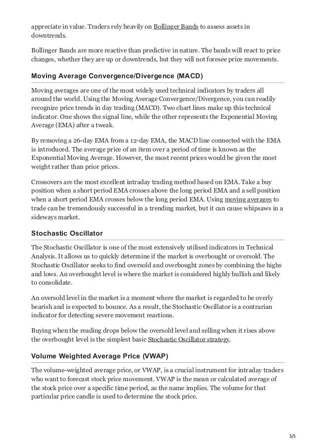 3/5
appreciate in value. Traders rely heavily on Bollinger Bands to assess assets in
downtrends.
Bollinger Bands are more reactive than predictive in nature. The bands will react to price
changes, whether they are up or downtrends, but they will not foresee price movements.
Moving Average Convergence/Divergence (MACD)
Moving averages are one of the most widely used technical indicators by traders all
around the world. Using the Moving Average Convergence/Divergence, you can readily
recognize price trends in day trading (MACD). Two chart lines make up this technical
indicator. One shows the signal line, while the other represents the Exponential Moving
Average (EMA) after a tweak.
By removing a 26-day EMA from a 12-day EMA, the MACD line connected with the EMA
is introduced. The average price of an item over a period of time is known as the
Exponential Moving Average. However, the most recent prices would be given the most
weight rather than prior prices.
Crossovers are the most excellent intraday trading method based on EMA. Take a buy
position when a short period EMA crosses above the long period EMA and a sell position
when a short period EMA crosses below the long period EMA. Using moving averages to
trade can be tremendously successful in a trending market, but it can cause whipsaws in a
sideways market.
Stochastic Oscillator
The Stochastic Oscillator is one of the most extensively utilised indicators in Technical
Analysis. It allows us to quickly determine if the market is overbought or oversold. The
Stochastic Oscillator seeks to find oversold and overbought zones by combining the highs
and lows. An overbought level is where the market is considered highly bullish and likely
to consolidate.
An oversold level in the market is a moment where the market is regarded to be overly
bearish and is expected to bounce. As a result, the Stochastic Oscillator is a contrarian
indicator for detecting severe movement reactions.
Buying when the reading drops below the oversold level and selling when it rises above
the overbought level is the simplest basic Stochastic Oscillator strategy.
Volume Weighted Average Price (VWAP)
The volume-weighted average price, or VWAP, is a crucial instrument for intraday traders
who want to forecast stock price movement. VWAP is the mean or calculated average of
the stock price over a specific time period, as the name implies. The volume for that
particular price candle is used to determine the stock price.
 