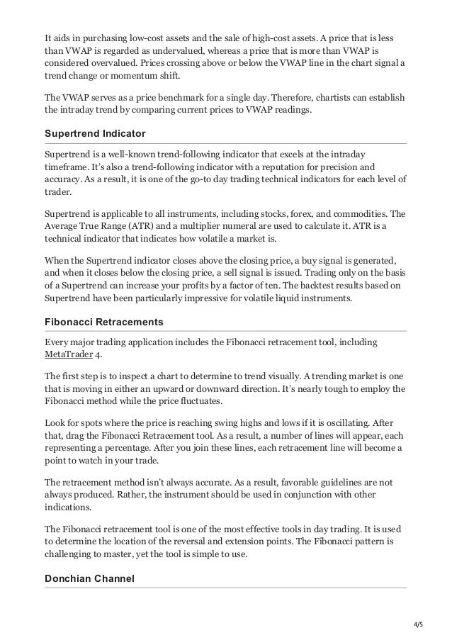 4/5
It aids in purchasing low-cost assets and the sale of high-cost assets. A price that is less
than VWAP is regarded as undervalued, whereas a price that is more than VWAP is
considered overvalued. Prices crossing above or below the VWAP line in the chart signal a
trend change or momentum shift.
The VWAP serves as a price benchmark for a single day. Therefore, chartists can establish
the intraday trend by comparing current prices to VWAP readings.
Supertrend Indicator
Supertrend is a well-known trend-following indicator that excels at the intraday
timeframe. It’s also a trend-following indicator with a reputation for precision and
accuracy. As a result, it is one of the go-to day trading technical indicators for each level of
trader.
Supertrend is applicable to all instruments, including stocks, forex, and commodities. The
Average True Range (ATR) and a multiplier numeral are used to calculate it. ATR is a
technical indicator that indicates how volatile a market is.
When the Supertrend indicator closes above the closing price, a buy signal is generated,
and when it closes below the closing price, a sell signal is issued. Trading only on the basis
of a Supertrend can increase your profits by a factor of ten. The backtest results based on
Supertrend have been particularly impressive for volatile liquid instruments.
Fibonacci Retracements
Every major trading application includes the Fibonacci retracement tool, including
MetaTrader 4.
The first step is to inspect a chart to determine to trend visually. A trending market is one
that is moving in either an upward or downward direction. It’s nearly tough to employ the
Fibonacci method while the price fluctuates.
Look for spots where the price is reaching swing highs and lows if it is oscillating. After
that, drag the Fibonacci Retracement tool. As a result, a number of lines will appear, each
representing a percentage. After you join these lines, each retracement line will become a
point to watch in your trade.
The retracement method isn’t always accurate. As a result, favorable guidelines are not
always produced. Rather, the instrument should be used in conjunction with other
indications.
The Fibonacci retracement tool is one of the most effective tools in day trading. It is used
to determine the location of the reversal and extension points. The Fibonacci pattern is
challenging to master, yet the tool is simple to use.
Donchian Channel
 