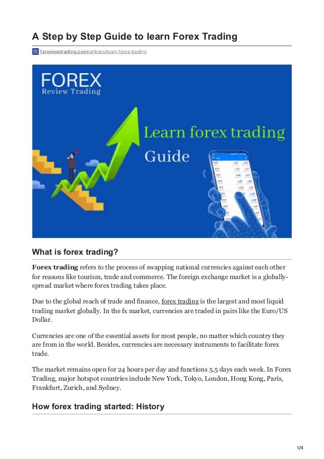 1/4
A Step by Step Guide to learn Forex Trading
fxreviewtrading.com/articles/learn-forex-trading
What is forex trading? 
Forex trading refers to the process of swapping national currencies against each other
for reasons like tourism, trade and commerce. The foreign exchange market is a globally-
spread market where forex trading takes place. 
Due to the global reach of trade and finance, forex trading is the largest and most liquid
trading market globally. In the fx market, currencies are traded in pairs like the Euro/US
Dollar.
Currencies are one of the essential assets for most people, no matter which country they
are from in the world. Besides, currencies are necessary instruments to facilitate forex
trade.
The market remains open for 24 hours per day and functions 5.5 days each week. In Forex
Trading, major hotspot countries include New York, Tokyo, London, Hong Kong, Paris,
Frankfurt, Zurich, and Sydney. 
How forex trading started: History
 