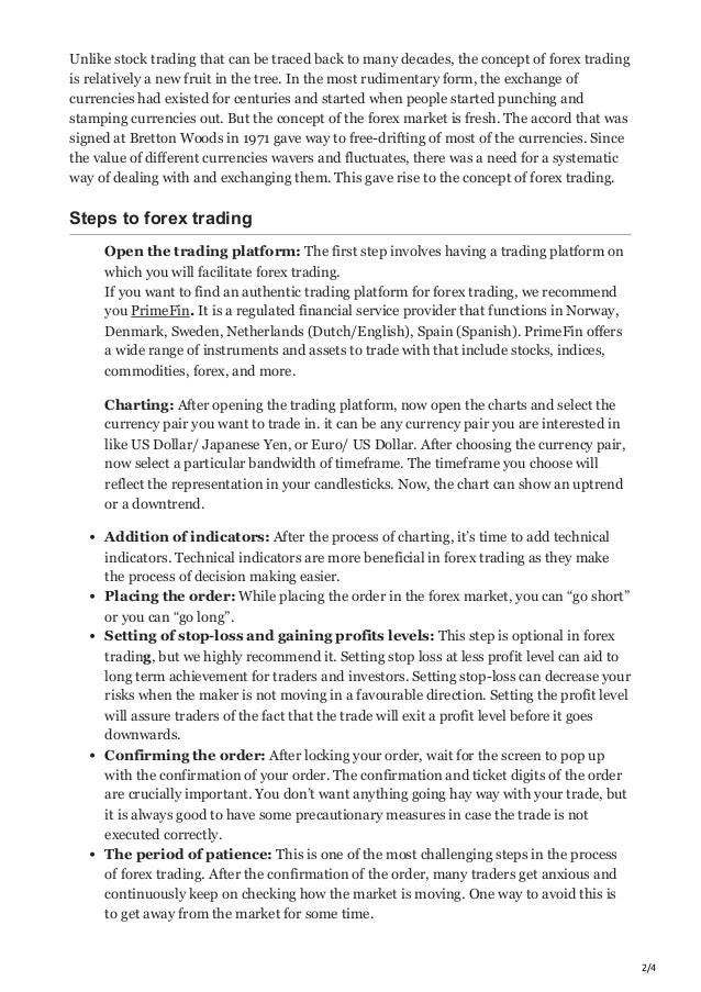 2/4
Unlike stock trading that can be traced back to many decades, the concept of forex trading
is relatively a new fruit in the tree. In the most rudimentary form, the exchange of
currencies had existed for centuries and started when people started punching and
stamping currencies out. But the concept of the forex market is fresh. The accord that was
signed at Bretton Woods in 1971 gave way to free-drifting of most of the currencies. Since
the value of different currencies wavers and fluctuates, there was a need for a systematic
way of dealing with and exchanging them. This gave rise to the concept of forex trading.
Steps to forex trading
Open the trading platform: The first step involves having a trading platform on
which you will facilitate forex trading.


If you want to find an authentic trading platform for forex trading, we recommend
you PrimeFin. It is a regulated financial service provider that functions in Norway,
Denmark, Sweden, Netherlands (Dutch/English), Spain (Spanish). PrimeFin offers
a wide range of instruments and assets to trade with that include stocks, indices,
commodities, forex, and more.
Charting: After opening the trading platform, now open the charts and select the
currency pair you want to trade in. it can be any currency pair you are interested in
like US Dollar/ Japanese Yen, or Euro/ US Dollar. After choosing the currency pair,
now select a particular bandwidth of timeframe. The timeframe you choose will
reflect the representation in your candlesticks. Now, the chart can show an uptrend
or a downtrend.
Addition of indicators: After the process of charting, it’s time to add technical
indicators. Technical indicators are more beneficial in forex trading as they make
the process of decision making easier. 
Placing the order: While placing the order in the forex market, you can “go short”
or you can “go long”. 
Setting of stop-loss and gaining profits levels: This step is optional in forex
trading, but we highly recommend it. Setting stop loss at less profit level can aid to
long term achievement for traders and investors. Setting stop-loss can decrease your
risks when the maker is not moving in a favourable direction. Setting the profit level
will assure traders of the fact that the trade will exit a profit level before it goes
downwards. 
Confirming the order: After locking your order, wait for the screen to pop up
with the confirmation of your order. The confirmation and ticket digits of the order
are crucially important. You don’t want anything going hay way with your trade, but
it is always good to have some precautionary measures in case the trade is not
executed correctly. 
The period of patience: This is one of the most challenging steps in the process
of forex trading. After the confirmation of the order, many traders get anxious and
continuously keep on checking how the market is moving. One way to avoid this is
to get away from the market for some time. 
 