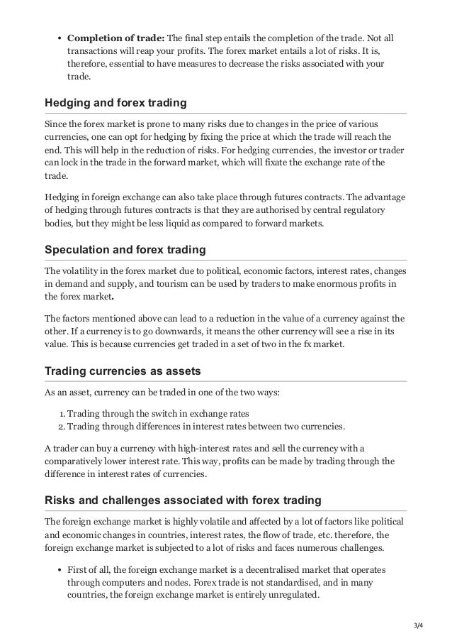 3/4
Completion of trade: The final step entails the completion of the trade. Not all
transactions will reap your profits. The forex market entails a lot of risks. It is,
therefore, essential to have measures to decrease the risks associated with your
trade. 
Hedging and forex trading
Since the forex market is prone to many risks due to changes in the price of various
currencies, one can opt for hedging by fixing the price at which the trade will reach the
end. This will help in the reduction of risks. For hedging currencies, the investor or trader
can lock in the trade in the forward market, which will fixate the exchange rate of the
trade. 
Hedging in foreign exchange can also take place through futures contracts. The advantage
of hedging through futures contracts is that they are authorised by central regulatory
bodies, but they might be less liquid as compared to forward markets. 
Speculation and forex trading
The volatility in the forex market due to political, economic factors, interest rates, changes
in demand and supply, and tourism can be used by traders to make enormous profits in
the forex market. 
The factors mentioned above can lead to a reduction in the value of a currency against the
other. If a currency is to go downwards, it means the other currency will see a rise in its
value. This is because currencies get traded in a set of two in the fx market. 
Trading currencies as assets
As an asset, currency can be traded in one of the two ways:
1. Trading through the switch in exchange rates
2. Trading through differences in interest rates between two currencies. 
A trader can buy a currency with high-interest rates and sell the currency with a
comparatively lower interest rate. This way, profits can be made by trading through the
difference in interest rates of currencies. 
Risks and challenges associated with forex trading
The foreign exchange market is highly volatile and affected by a lot of factors like political
and economic changes in countries, interest rates, the flow of trade, etc. therefore, the
foreign exchange market is subjected to a lot of risks and faces numerous challenges. 
First of all, the foreign exchange market is a decentralised market that operates
through computers and nodes. Forex trade is not standardised, and in many
countries, the foreign exchange market is entirely unregulated. 
 