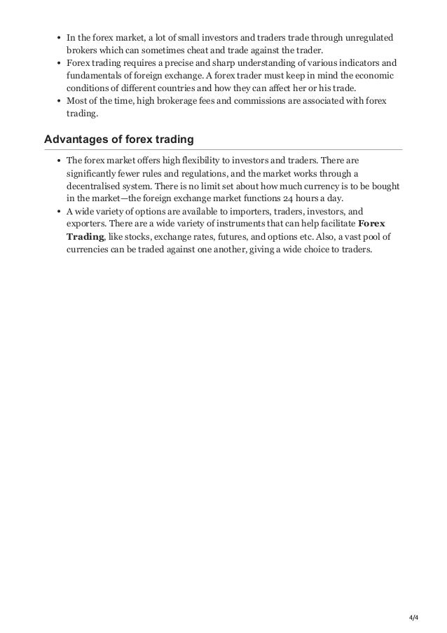 4/4
In the forex market, a lot of small investors and traders trade through unregulated
brokers which can sometimes cheat and trade against the trader. 
Forex trading requires a precise and sharp understanding of various indicators and
fundamentals of foreign exchange. A forex trader must keep in mind the economic
conditions of different countries and how they can affect her or his trade. 
Most of the time, high brokerage fees and commissions are associated with forex
trading.
Advantages of forex trading
The forex market offers high flexibility to investors and traders. There are
significantly fewer rules and regulations, and the market works through a
decentralised system. There is no limit set about how much currency is to be bought
in the market—the foreign exchange market functions 24 hours a day.
A wide variety of options are available to importers, traders, investors, and
exporters. There are a wide variety of instruments that can help facilitate Forex
Trading, like stocks, exchange rates, futures, and options etc. Also, a vast pool of
currencies can be traded against one another, giving a wide choice to traders. 




 