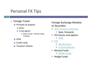 Personal 
FX 
Tips 
¨ Foreign 
Travel 
¤ FX 
kiosks 
at 
airports 
n Banks 
n Travel 
agents 
n Amex 
Travel 
, 
Thomas 
Cook, 
Travelex 
¤ ATM 
¤ Credit 
cards 
¤ Traveler’s 
Checks 
19 
Foreign 
Exchange 
Markets 
or 
Securies 
• OTC 
currency 
contracts 
• Spot, 
forwards 
• FX 
Futures 
and 
opons 
• CME 
• ETF 
• Wisdomtree 
• CurrencyShares 
• Mutual 
Funds 
• MERK 
Funds 
• Hedge 
Funds 
 