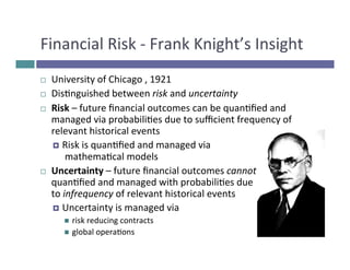 Financial 
Risk 
-­‐ 
Frank 
Knight’s 
Insight 
¨ University 
of 
Chicago 
, 
1921 
¨ Disnguished 
between 
risk 
and 
uncertainty 
¨ Risk 
– 
future 
financial 
outcomes 
can 
be 
quanfied 
and 
managed 
via 
probabilies 
due 
to 
sufficient 
frequency 
of 
relevant 
historical 
events 
¤ Risk 
is 
quanfied 
and 
managed 
via 
mathemacal 
models 
¨ Uncertainty 
– 
future 
financial 
outcomes 
cannot 
be 
quanfied 
and 
managed 
with 
probabilies 
due 
to 
infrequency 
of 
relevant 
historical 
events 
¤ Uncertainty 
is 
managed 
via 
n risk 
reducing 
contracts 
n global 
operaons 
 