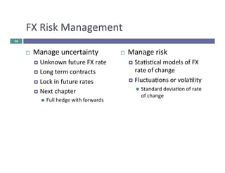 FX 
Risk 
Management 
¨ Manage 
uncertainty 
¤ Unknown 
future 
FX 
rate 
¤ Long 
term 
contracts 
¤ Lock 
in 
future 
rates 
¤ Next 
chapter 
n Full 
hedge 
with 
forwards 
¨ Manage 
risk 
¤ Stascal 
models 
of 
FX 
rate 
of 
change 
¤ Fluctuaons 
or 
volality 
n Standard 
deviaon 
of 
rate 
of 
change 
36 
