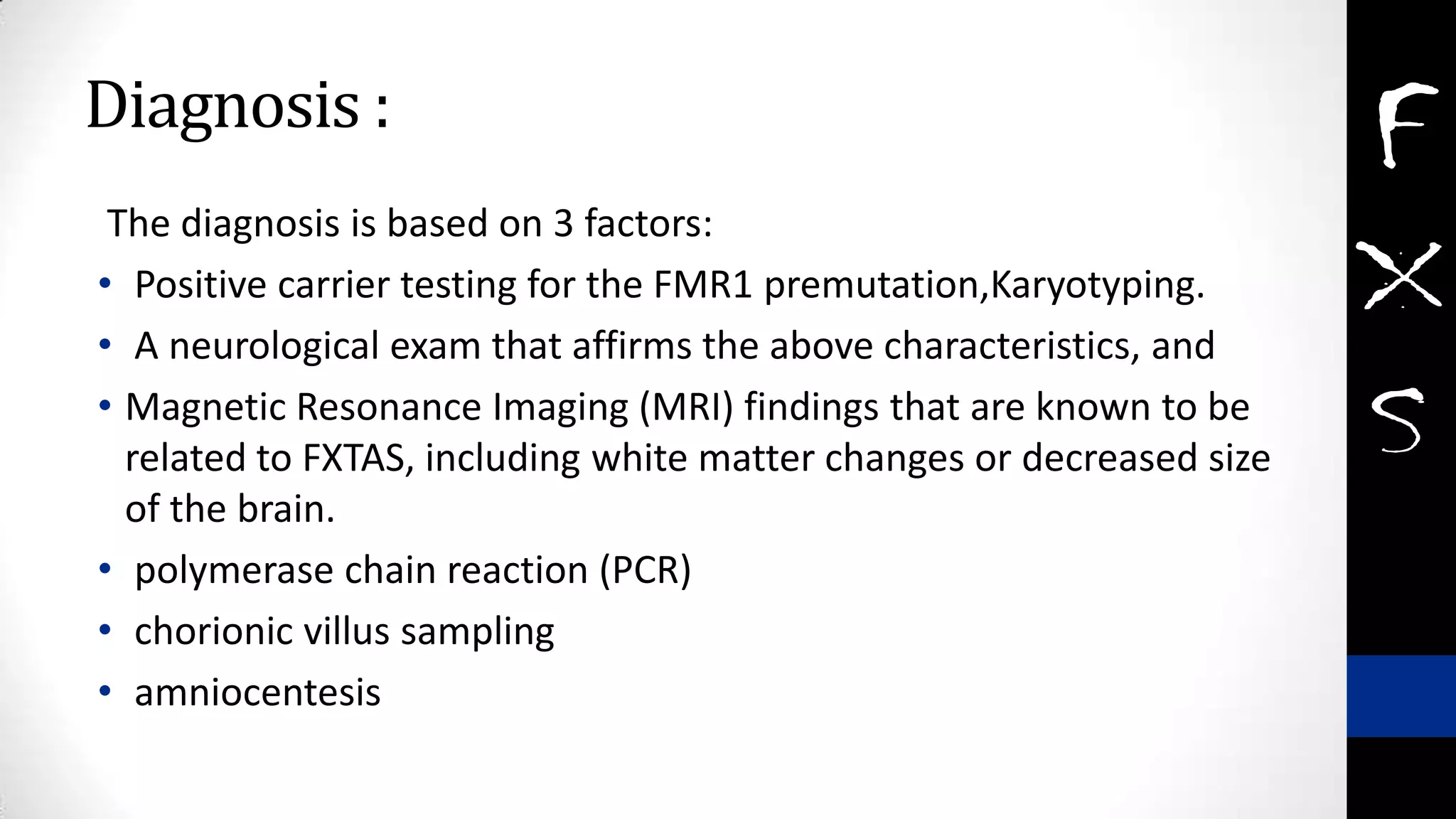 Diagnosis :
The diagnosis is based on 3 factors:
• Positive carrier testing for the FMR1 premutation,Karyotyping.
• A neurological exam that affirms the above characteristics, and
• Magnetic Resonance Imaging (MRI) findings that are known to be
related to FXTAS, including white matter changes or decreased size
of the brain.
• polymerase chain reaction (PCR)
• chorionic villus sampling
• amniocentesis
 