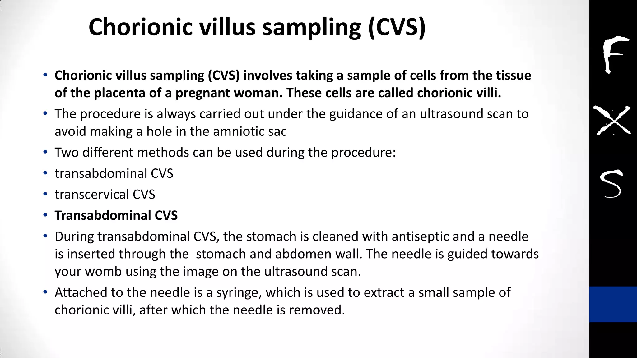 • Chorionic villus sampling (CVS) involves taking a sample of cells from the tissue
of the placenta of a pregnant woman. These cells are called chorionic villi.
• The procedure is always carried out under the guidance of an ultrasound scan to
avoid making a hole in the amniotic sac
• Two different methods can be used during the procedure:
• transabdominal CVS
• transcervical CVS
• Transabdominal CVS
• During transabdominal CVS, the stomach is cleaned with antiseptic and a needle
is inserted through the stomach and abdomen wall. The needle is guided towards
your womb using the image on the ultrasound scan.
• Attached to the needle is a syringe, which is used to extract a small sample of
chorionic villi, after which the needle is removed.
Chorionic villus sampling (CVS)
 