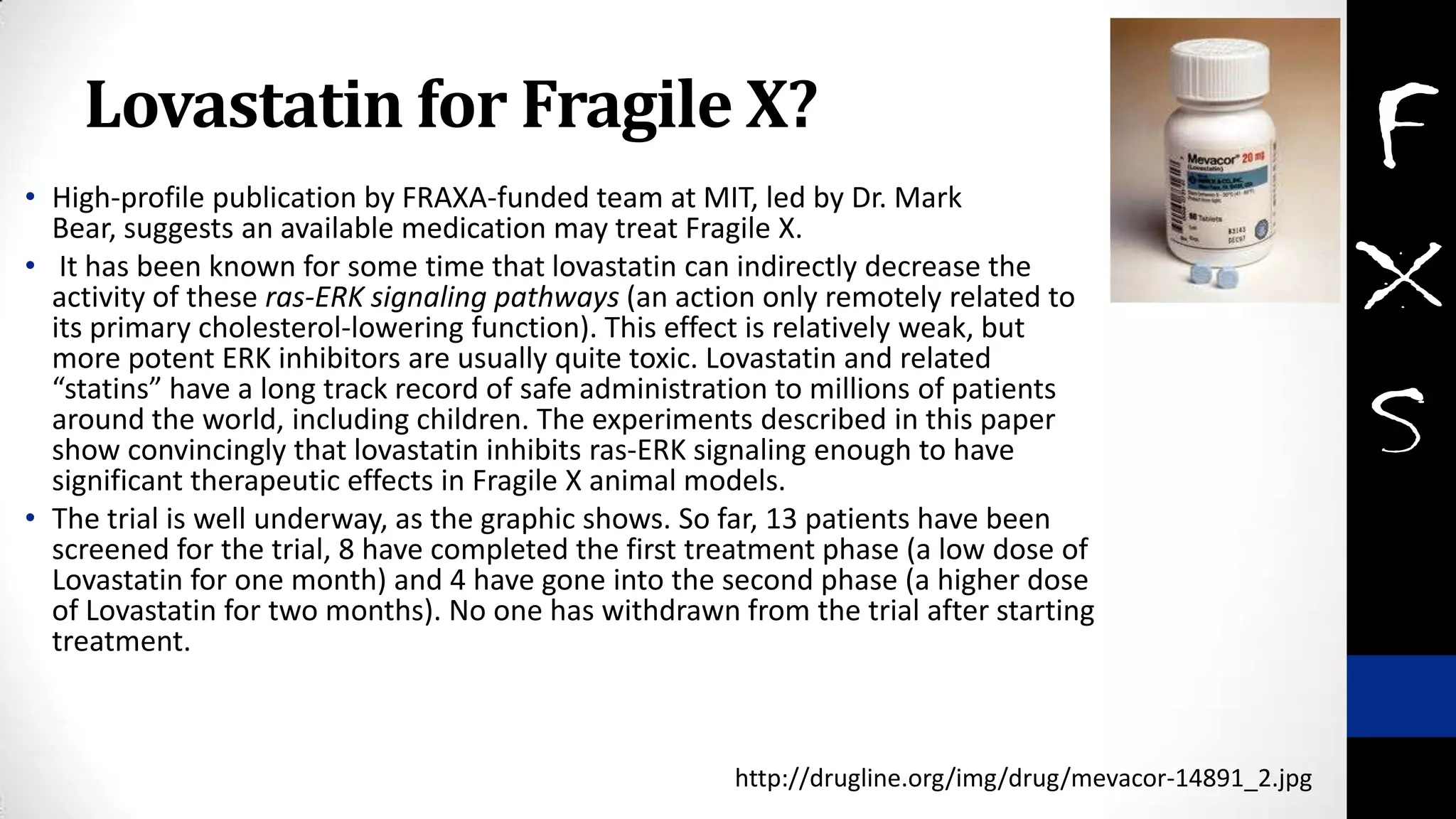 Lovastatin for Fragile X?
• High-profile publication by FRAXA-funded team at MIT, led by Dr. Mark
Bear, suggests an available medication may treat Fragile X.
• It has been known for some time that lovastatin can indirectly decrease the
activity of these ras-ERK signaling pathways (an action only remotely related to
its primary cholesterol-lowering function). This effect is relatively weak, but
more potent ERK inhibitors are usually quite toxic. Lovastatin and related
“statins” have a long track record of safe administration to millions of patients
around the world, including children. The experiments described in this paper
show convincingly that lovastatin inhibits ras-ERK signaling enough to have
significant therapeutic effects in Fragile X animal models.
• The trial is well underway, as the graphic shows. So far, 13 patients have been
screened for the trial, 8 have completed the first treatment phase (a low dose of
Lovastatin for one month) and 4 have gone into the second phase (a higher dose
of Lovastatin for two months). No one has withdrawn from the trial after starting
treatment.
http://drugline.org/img/drug/mevacor-14891_2.jpg
 