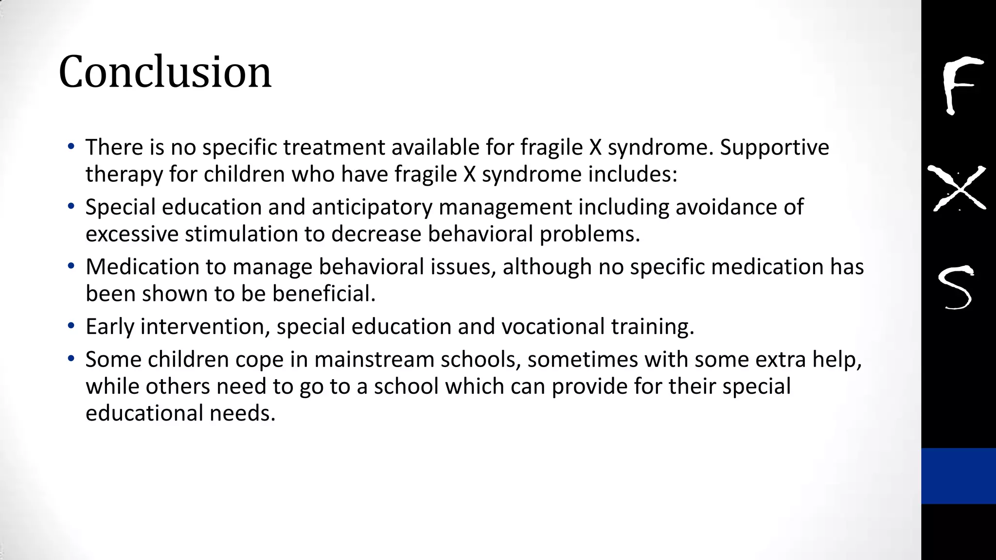 Conclusion
• There is no specific treatment available for fragile X syndrome. Supportive
therapy for children who have fragile X syndrome includes:
• Special education and anticipatory management including avoidance of
excessive stimulation to decrease behavioral problems.
• Medication to manage behavioral issues, although no specific medication has
been shown to be beneficial.
• Early intervention, special education and vocational training.
• Some children cope in mainstream schools, sometimes with some extra help,
while others need to go to a school which can provide for their special
educational needs.
 