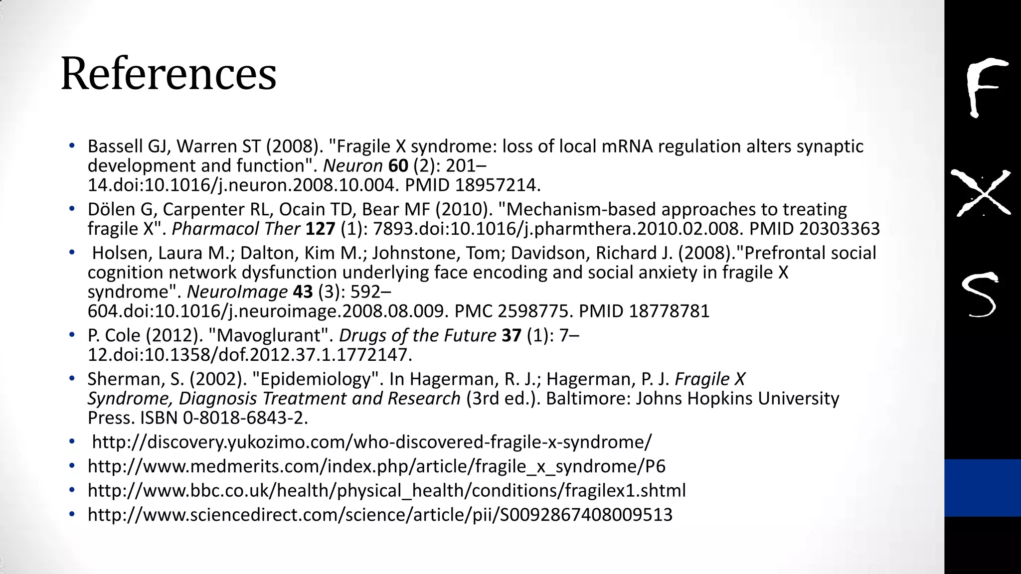References
• Bassell GJ, Warren ST (2008). "Fragile X syndrome: loss of local mRNA regulation alters synaptic
development and function". Neuron 60 (2): 201–
14.doi:10.1016/j.neuron.2008.10.004. PMID 18957214.
• Dölen G, Carpenter RL, Ocain TD, Bear MF (2010). "Mechanism-based approaches to treating
fragile X". Pharmacol Ther 127 (1): 7893.doi:10.1016/j.pharmthera.2010.02.008. PMID 20303363
• Holsen, Laura M.; Dalton, Kim M.; Johnstone, Tom; Davidson, Richard J. (2008)."Prefrontal social
cognition network dysfunction underlying face encoding and social anxiety in fragile X
syndrome". NeuroImage 43 (3): 592–
604.doi:10.1016/j.neuroimage.2008.08.009. PMC 2598775. PMID 18778781
• P. Cole (2012). "Mavoglurant". Drugs of the Future 37 (1): 7–
12.doi:10.1358/dof.2012.37.1.1772147.
• Sherman, S. (2002). "Epidemiology". In Hagerman, R. J.; Hagerman, P. J. Fragile X
Syndrome, Diagnosis Treatment and Research (3rd ed.). Baltimore: Johns Hopkins University
Press. ISBN 0-8018-6843-2.
• http://discovery.yukozimo.com/who-discovered-fragile-x-syndrome/
• http://www.medmerits.com/index.php/article/fragile_x_syndrome/P6
• http://www.bbc.co.uk/health/physical_health/conditions/fragilex1.shtml
• http://www.sciencedirect.com/science/article/pii/S0092867408009513
 