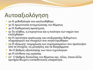 Αυτοαξιολόγηση
 2ο Η µεθοδολογία που ακολουθήθηκε
 3ο Η πρωτοτυπία αντιµετώπισης του θέµατος
 4ο Η διαθεµατική προσέγγιση
 5ο Το πλήθος, η ετερογένεια και η ποιότητα των πηγών που
επιλέχθηκαν
 6ο Η ικανότητα οργάνωσης και επεξεργασίας δεδοµένων,
πληροφοριών και στοιχείων που συγκεντρώθηκαν
 7ο Η εξαγωγή/ τεκµηρίωση των συµπερασµάτων που προέκυψαν
από τα στοιχεία, τις µετρήσεις και τα διαγράµµατα
 8ο Ο βαθµός αξιοποίησης των νέων τεχνολογιών
 9ο Η σύνθεση της εργασίας
 10ο Ο βαθµός δυσκολίας του θέµατος και, τέλος, όποια άλλα
κριτήρια θεωρεί ο εκπαιδευτικός απαραίτητα.
 
