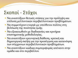 Σκοποί - Στόχοι
 Να αναπτύξουν θετικές στάσεις για την πρόληψη και
επίλυση µελλοντικών περιβαλλοντικών προβληµάτων.
 Να συµµετέχουν ενεργά ως υπεύθυνοι πολίτες στη
βελτίωση της ποιότητας ζωής.
 Να εξοικειωθούν µε διαδικασίες και κριτήρια
επιστηµονικής µεθοδολογίας.
 Να αναπτύξουν ερευνητική διάθεση, κριτική και
δηµιουργική σκέψη για την προσέγγιση και κατανόηση
των σύγχρονων περιβαλλοντικών προβληµάτων.
 Να αναπτύξουν κώδικα συµπεριφοράς απέναντι στην
οµάδα και στο περιβάλλον.
 