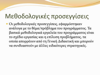 Μεθοδολογικές προσεγγίσεις
 Οι µεθοδολογικές προσεγγίσεις, εφαρμόστηκαν
ανάλογα µε το θέµα/πρόβληµα του προγράµµατος. Τα
βασικά µεθοδολογικά εργαλεία του προγράμματος είναι
το σχέδιο εργασίας και η επίλυση προβλήµατος, τα
οποία απορρέουν από τη Γενική ∆ιδακτική και µπορούν
να συνδυαστούν µε άλλες ειδικότερες στρατηγικές.
 