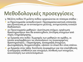 Μεθοδολογικές προσεγγίσεις
γ. Μελέτη πεδίου Η µελέτη πεδίου οργανώνεται σε τέσσερα στάδια :
 1ο Προετοιµασία εκπαιδευτικού: Προπαρασκευαστική επίσκεψη
και εξοικείωση µε το αντικείµενο µελέτης, αντιµετώπιση τυπικών
διαδικασιών.
 2ο Προετοιµασία µαθητών: ∆ιατύπωση στόχων, οργάνωση
δραστηριοτήτων που θα αναπτυχθούν, άντληση στοιχείων από
πηγές πληροφόρησης.
 3ο Εργασία στο πεδίο: Χωρισµός των µαθητών σε οµάδες, οι
οποίοι αναλαµβάνουν να υλοποιήσουν τις συγκεκριµένες
δραστηριότητες : Παρατήρηση, καταγραφή στοιχείων,
φωτογράφηση, δειγµατοληψία, εφόσον το υλικό δεν είναι σπάνιο.
 4ο Εργασία στην τάξη: Εκτέλεση πειραµάτων για την επαλήθευση
ή απόρριψη υποθέσεων και στοιχείων, σύνθεση των στοιχείων,
κοινοποίηση των αποτελεσµάτων.
 