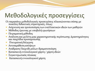 Μεθοδολογικές προσεγγίσεις
Οι παραπάνω µεθοδολογικές προσεγγίσεις πλαισιώνονται επίσης µε
ποικίλες διδακτικές στρατηγικές, όπως:
 Ανίχνευση και τροποποίηση των εναλλακτικών ιδεών των µαθητών
 Μέθοδος έρευνας µε υποβολή ερωτήσεων
 Πειραµατική µέθοδος
 Ανάλυση και µελέτη µιας χαρακτηριστικής περίπτωσης ∆ραστηριότητες
και παιχνίδια προσοµοίωσης
 Πνευµατική διέγερση
 Αντιπαράθεση απόψεων
 Ανάδραση Παιχνίδι ρόλων-δραµατοποίηση
 Κατασκευή εννοιολογικού χάρτη / χάρτη ιδεών
 Συγκεντρωτικός πίνακας
 Κατασκευή εννοιολογικού χάρτη
 