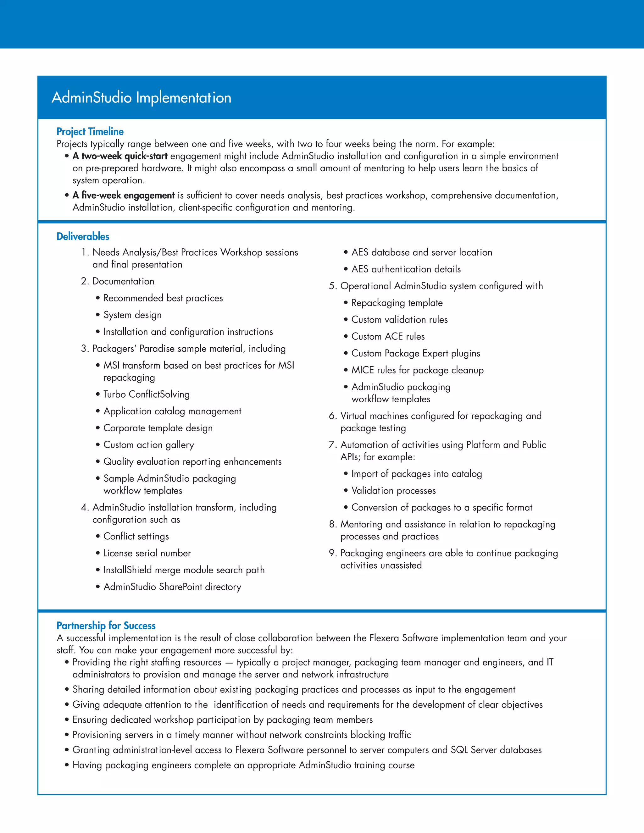 AdminStudio Implementation
Project Timeline
Projects typically range between one and five weeks, with two to four weeks being the norm. For example:
• A two-week quick-start engagement might include AdminStudio installation and configuration in a simple environment
on pre-prepared hardware. It might also encompass a small amount of mentoring to help users learn the basics of
system operation.
• A five-week engagement is sufficient to cover needs analysis, best practices workshop, comprehensive documentation,
AdminStudio installation, client-specific configuration and mentoring.
Deliverables
Partnership for Success
A successful implementation is the result of close collaboration between the Flexera Software implementation team and your
staff. You can make your engagement more successful by:
• Providing the right staffing resources — typically a project manager, packaging team manager and engineers, and IT
administrators to provision and manage the server and network infrastructure
• Sharing detailed information about existing packaging practices and processes as input to the engagement
• Giving adequate attention to the identification of needs and requirements for the development of clear objectives
• Ensuring dedicated workshop participation by packaging team members
• Provisioning servers in a timely manner without network constraints blocking traffic
• Granting administration-level access to Flexera Software personnel to server computers and SQL Server databases
• Having packaging engineers complete an appropriate AdminStudio training course
1. Needs Analysis/Best Practices Workshop sessions
and final presentation
2. Documentation
• Recommended best practices
• System design
• Installation and configuration instructions
3. Packagers’ Paradise sample material, including
• MSI transform based on best practices for MSI
repackaging
• Turbo ConflictSolving
• Application catalog management
• Corporate template design
• Custom action gallery
• Quality evaluation reporting enhancements
• Sample AdminStudio packaging
workflow templates
4. AdminStudio installation transform, including
configuration such as
• Conflict settings
• License serial number
• InstallShield merge module search path
• AdminStudio SharePoint directory
• AES database and server location
• AES authentication details
5. Operational AdminStudio system configured with
• Repackaging template
• Custom validation rules
• Custom ACE rules
• Custom Package Expert plugins
• MICE rules for package cleanup
• AdminStudio packaging
workflow templates
6. Virtual machines configured for repackaging and
package testing
7. Automation of activities using Platform and Public
APIs; for example:
• Import of packages into catalog
• Validation processes
• Conversion of packages to a specific format
8. Mentoring and assistance in relation to repackaging
processes and practices
9. Packaging engineers are able to continue packaging
activities unassisted
 