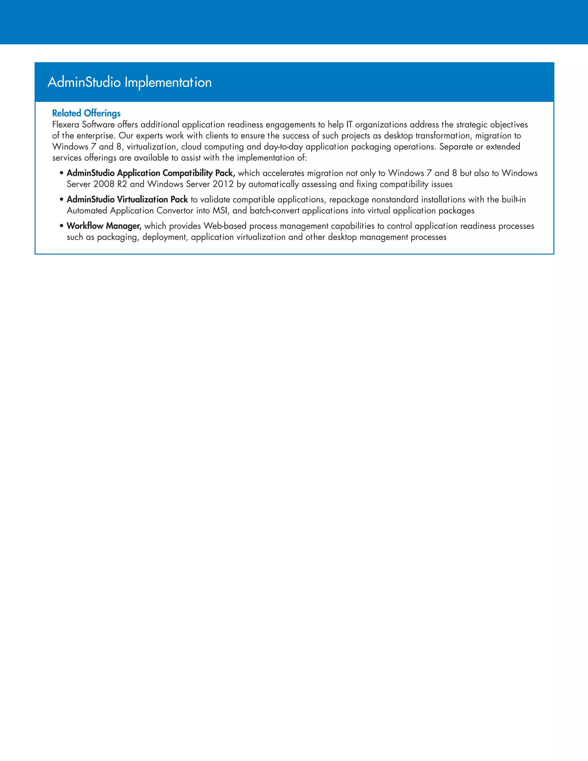 AdminStudio Implementation
Related Offerings
Flexera Software offers additional application readiness engagements to help IT organizations address the strategic objectives
of the enterprise. Our experts work with clients to ensure the success of such projects as desktop transformation, migration to
Windows 7 and 8, virtualization, cloud computing and day-to-day application packaging operations. Separate or extended
services offerings are available to assist with the implementation of:
• AdminStudio Application Compatibility Pack, which accelerates migration not only to Windows 7 and 8 but also to Windows
Server 2008 R2 and Windows Server 2012 by automatically assessing and fixing compatibility issues
• AdminStudio Virtualization Pack to validate compatible applications, repackage nonstandard installations with the built-in
Automated Application Convertor into MSI, and batch-convert applications into virtual application packages
• Workflow Manager, which provides Web-based process management capabilities to control application readiness processes
such as packaging, deployment, application virtualization and other desktop management processes
 