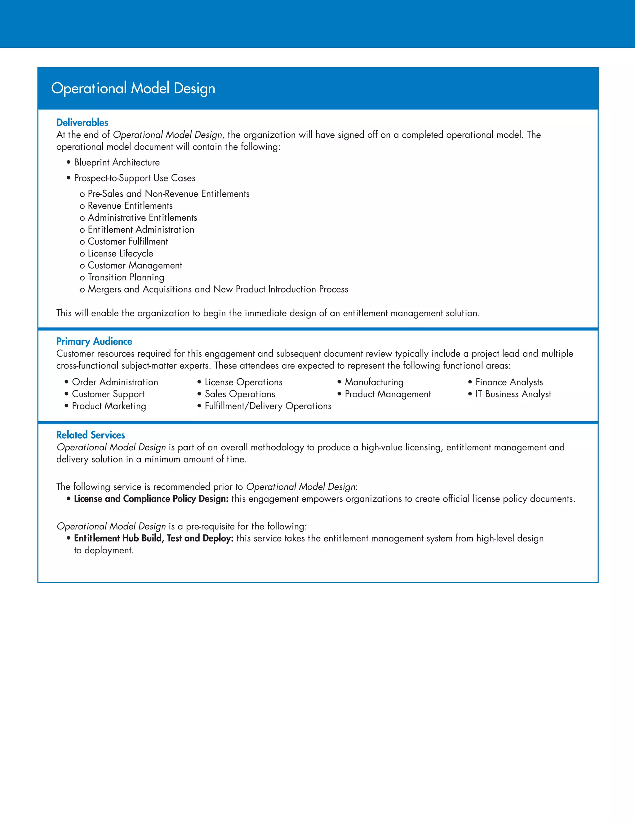 Deliverables
At the end of Operational Model Design, the organization will have signed off on a completed operational model. The
operational model document will contain the following:
• Blueprint Architecture
• Prospect-to-Support Use Cases
o Pre-Sales and Non-Revenue Entitlements
o Revenue Entitlements
o Administrative Entitlements
o Entitlement Administration
o Customer Fulfillment
o License Lifecycle
o Customer Management
o Transition Planning
o Mergers and Acquisitions and New Product Introduction Process
This will enable the organization to begin the immediate design of an entitlement management solution.
Primary Audience
Customer resources required for this engagement and subsequent document review typically include a project lead and multiple
cross-functional subject-matter experts. These attendees are expected to represent the following functional areas:
• Order Administration	 • License Operations	 • Manufacturing	 • Finance Analysts
• Customer Support	 • Sales Operations	 • Product Management	 • IT Business Analyst
• Product Marketing	 • Fulfillment/Delivery Operations
Related Services
Operational Model Design is part of an overall methodology to produce a high-value licensing, entitlement management and
delivery solution in a minimum amount of time.
The following service is recommended prior to Operational Model Design:
• License and Compliance Policy Design: this engagement empowers organizations to create official license policy documents.
Operational Model Design is a pre-requisite for the following:
• Entitlement Hub Build, Test and Deploy: this service takes the entitlement management system from high-level design
to deployment.
Operational Model Design
 