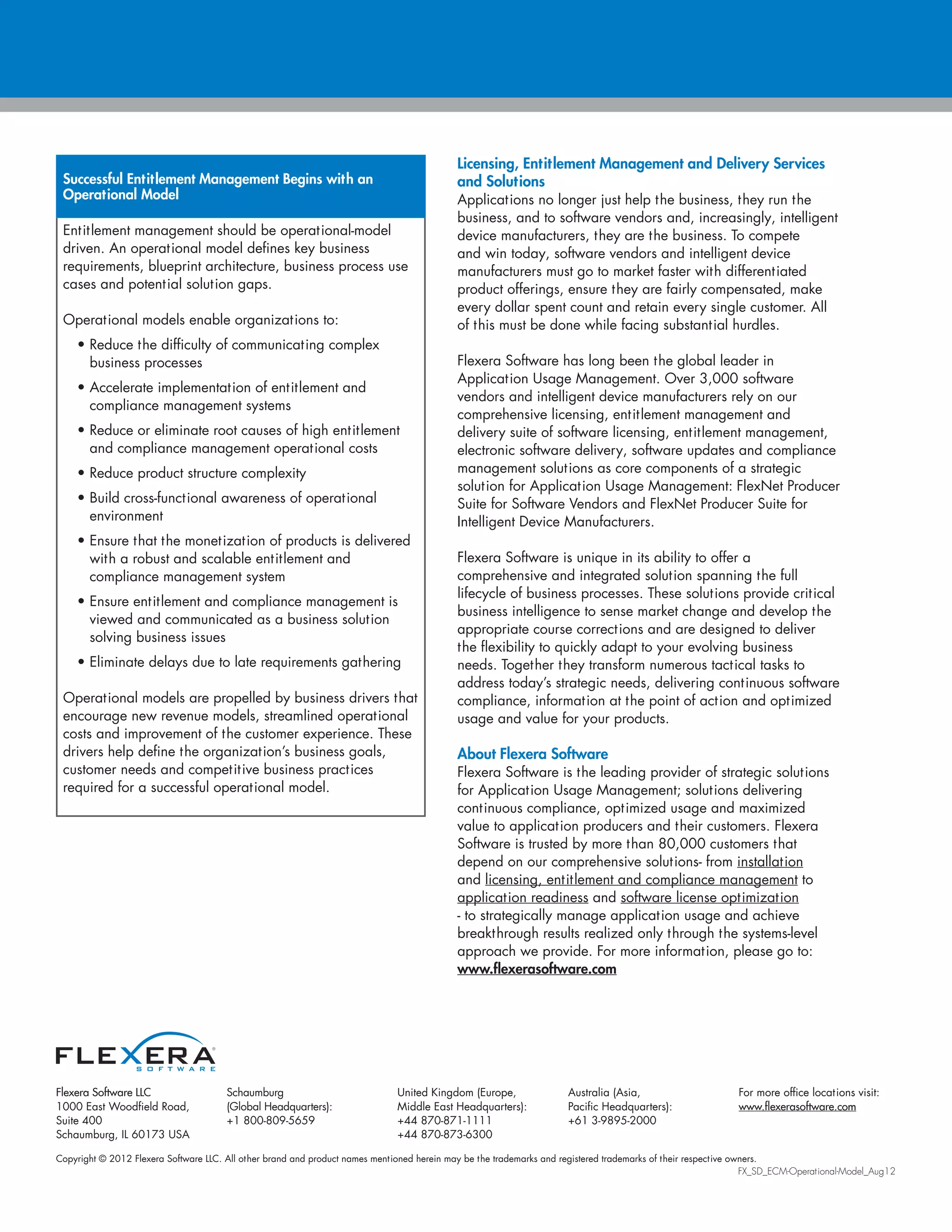 Copyright © 2012 Flexera Software LLC. All other brand and product names mentioned herein may be the trademarks and registered trademarks of their respective owners.
FX_SD_ECM-Operational-Model_Aug12
Flexera Software LLC
1000 East Woodfield Road,
Suite 400
Schaumburg, IL 60173 USA
Schaumburg
(Global Headquarters):
+1 800-809-5659
United Kingdom (Europe,
Middle East Headquarters):
+44 870-871-1111
+44 870-873-6300
Australia (Asia,
Pacific Headquarters):
+61 3-9895-2000
For more office locations visit:
www.flexerasoftware.com
Licensing, Entitlement Management and Delivery Services
and Solutions
Applications no longer just help the business, they run the
business, and to software vendors and, increasingly, intelligent
device manufacturers, they are the business. To compete
and win today, software vendors and intelligent device
manufacturers must go to market faster with differentiated
product offerings, ensure they are fairly compensated, make
every dollar spent count and retain every single customer. All
of this must be done while facing substantial hurdles.
Flexera Software has long been the global leader in
Application Usage Management. Over 3,000 software
vendors and intelligent device manufacturers rely on our
comprehensive licensing, entitlement management and
delivery suite of software licensing, entitlement management,
electronic software delivery, software updates and compliance
management solutions as core components of a strategic
solution for Application Usage Management: FlexNet Producer
Suite for Software Vendors and FlexNet Producer Suite for
Intelligent Device Manufacturers.
Flexera Software is unique in its ability to offer a
comprehensive and integrated solution spanning the full
lifecycle of business processes. These solutions provide critical
business intelligence to sense market change and develop the
appropriate course corrections and are designed to deliver
the flexibility to quickly adapt to your evolving business
needs. Together they transform numerous tactical tasks to
address today’s strategic needs, delivering continuous software
compliance, information at the point of action and optimized
usage and value for your products.
About Flexera Software
Flexera Software is the leading provider of strategic solutions
for Application Usage Management; solutions delivering
continuous compliance, optimized usage and maximized
value to application producers and their customers. Flexera
Software is trusted by more than 80,000 customers that
depend on our comprehensive solutions- from installation
and licensing, entitlement and compliance management to
application readiness and software license optimization
- to strategically manage application usage and achieve
breakthrough results realized only through the systems-level
approach we provide. For more information, please go to:
www.flexerasoftware.com
Successful Entitlement Management Begins with an
Operational Model
Entitlement management should be operational-model
driven. An operational model defines key business
requirements, blueprint architecture, business process use
cases and potential solution gaps.
Operational models enable organizations to:
• Reduce the difficulty of communicating complex
business processes
• Accelerate implementation of entitlement and
compliance management systems
• Reduce or eliminate root causes of high entitlement
and compliance management operational costs
• Reduce product structure complexity
• Build cross-functional awareness of operational
environment
• Ensure that the monetization of products is delivered
with a robust and scalable entitlement and
compliance management system
• Ensure entitlement and compliance management is
viewed and communicated as a business solution
solving business issues
• Eliminate delays due to late requirements gathering
Operational models are propelled by business drivers that
encourage new revenue models, streamlined operational
costs and improvement of the customer experience. These
drivers help define the organization’s business goals,
customer needs and competitive business practices
required for a successful operational model.
 