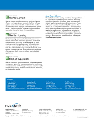 Copyright © 2013 Flexera Software LLC. All other brand and product names mentioned herein may be the trademarks and registered trademarks of their respective owners.
FX_SD_ECM-Pathways_Jul13
Flexera Software LLC
1000 East Woodfield Road,
Suite 400
Schaumburg, IL 60173 USA
Schaumburg
(Global Headquarters):
+1 800-809-5659
United Kingdom (Europe,
Middle East Headquarters):
+44 870-871-1111
+44 870-873-6300
Australia (Asia,
Pacific Headquarters):
+61 3-9895-2000
For more office locations visit:
www.flexerasoftware.com
FlexNet Connect provides application producers the most
efficient way to provide end-users with the latest software
updates and to obtain valuable insight into their product
use. FlexNet Connect manages rule-based software update
delivery, displays in-product messages, and automatically
reports key information about the installed base.
FlexNet Licensing—composed of FlexNet Publisher
®
and
FlexNet
®
Embedded—empowers application producers to
combat software piracy and increase revenues by easily
enabling new pricing, packaging and software licensing
models. It supports the full software licensing spectrum,
from strict enforcement to usage-based, trust-but-verify, and
enables software protection, monetization and compliance
of on-premises, SaaS, cloud, virtualized and embedded
applications.
FlexNet Operations is a comprehensive software entitlement
management system that empowers application producers to
enhance customer satisfaction, provide deep customer insight
and efficiently manage the entire license lifecycle of software,
entitlements and devices.
About Flexera Software
Flexera Software is the leading provider of strategic solutions
for Application Usage Management; solutions delivering
continuous compliance, optimized usage and maximized
value to application producers and their customers. Flexera
Software is trusted by more than 80,000 customers that
depend on our comprehensive solutions – from installation
and licensing, entitlement and compliance management to
application readiness and software license optimization
– to strategically manage application usage and achieve
breakthrough results realized only through the systems-level
approach we provide. For more information, please go to:
www.flexerasoftware.com
Contacts:
Bruce Boettcher
Vice President
Alliances, Global
(847) 466-4245
bboettcher@flexerasoftware.com
George Merrill
Alliance Account
Manager, NAM
(617) 224-3775
gmerrill@flexerasoftware.com
Joe Hegarty,
Alliance Account
Manager, EMEA
+44 7889 722332
jhegarty@flexerasoftware.com
Hugh Darvall
Alliance Account
Manager, APAC
+61 3 9895 2106
hdarvall@flexerasoftware.com
 