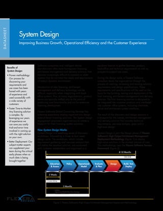 Software companies and intelligent device
manufacturers often have homegrown licensing,
entitlement management and delivery solutions that
become increasingly difficult to maintain or older
systems that do not meet the needs and requirements
of today’s dynamic environment.
Introduction of new licensing, entitlement
management and delivery technology can be
difficult; especially when integrating with back
office systems. Plus, at many organizations, product
teams are typically staffed only to the point of
producing core functionality and not for extensive
licensing development
Flexera Software Global Consulting Services has
extensive experience helping organizations design
state-of-the-art licensing solutions. The System Design
engagement empowers organizations to create a
blueprint for their licensing system solutions.
How System Design Works
System Design is a weeklong series of discovery
workshops, followed by a three- to four- week
design cycle. The workshops, which include
requirement gathering and use-case analysis that
will define the resultant solution, are conducted
with customer stakeholders and organized in a
top-down fashion to gather business, product,
back-office and technical requirements as well as
prospect-to-support use cases.
During the design cycle, a Flexera Software
consultant leads the organization through the
process of creating, reviewing and revising solution
requirements and design specifications. These
requirements and specifications will be used as the
basis for the building, testing and deployment of the
final licensing, entitlement management and delivery
solution. The final licensing solution is designed to
be integrated into customer products and interfaced
into customer office systems, including client-side,
server and entitlement system interfaces.
The result of the discovery and design sessions is
a blueprint for the license, entitlement management
and delivery solution that includes technical
requirements, use case analysis, gaps and a
high-level design.
System Design is part the Design phase of Flexera
Software’s High Output Entitlement Management
Deployment Methodology (figure 1) to deploy
high-value solutions in the shortest amount of time.
This methodology uses the Flexera Software Success
Framework (figure 2).
DATASHEET
System Design
Improving Business Growth, Operational Efficiency and the Customer Experience
Figure 1: Flexera Software’s High Output Entitlement Management Deployment Methodology
Education
& Assess
Policy Operational
Model
Evaluate
& Plan
Design Build, Test,
Deploy
2 Weeks
Go Live
8-10 Months
3 Months
• Assessment Report
• Context Setting
• Policies
• Operational Model (Use Case Catalog)
• Reference Architecture
Benefits of
System Design:
• Proven methodology:
Our process for
discovering your
requirements and
use cases has been
honed with years
of experience and
used successfully with
a wide variety of
customers
• Faster Time-to-Market:
Any licensing solution
is complex. By
leveraging our years
of experience we
can save you costly
trial-and-error time
involved in coming up
with the right solution
on your own.
• Better Deployment: Our
subject-matter experts
can supplement your
team during the critical
early phases when so
much data is being
brought together
 